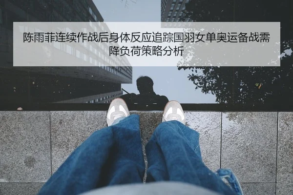 陈雨菲连续作战后身体反应追踪国羽女单奥运备战需降负荷策略分析